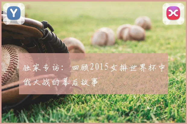 独家专访：回顾2015女排世界杯中俄大战的幕后故事