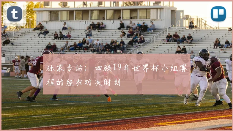 独家专访：回顾19年世界杯小组赛程的经典对决时刻