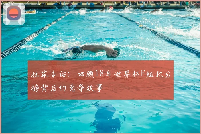 独家专访：回顾18年世界杯F组积分榜背后的竞争故事