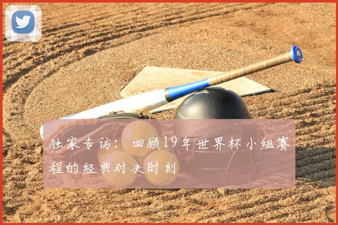 独家专访：回顾19年世界杯小组赛程的经典对决时刻