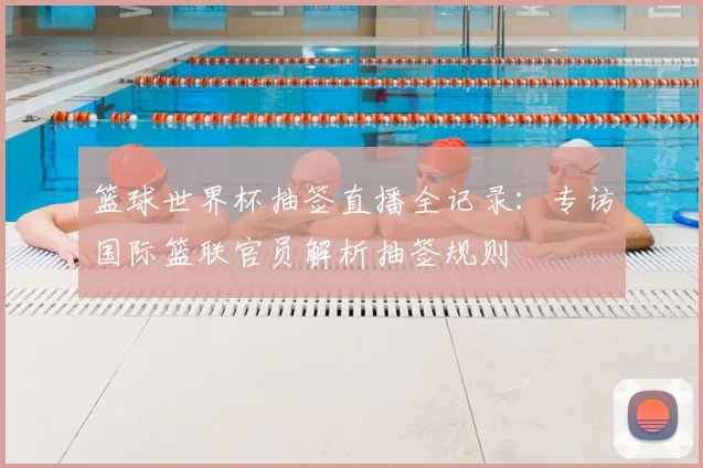 篮球世界杯抽签直播全记录:专访国际篮联官员解析抽签规则