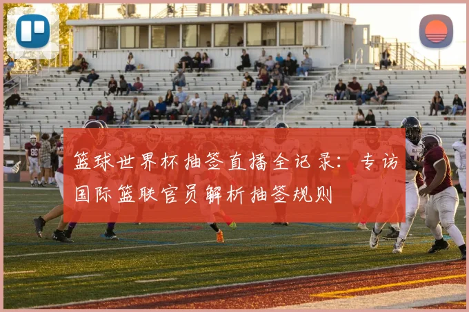 篮球世界杯抽签直播全记录:专访国际篮联官员解析抽签规则