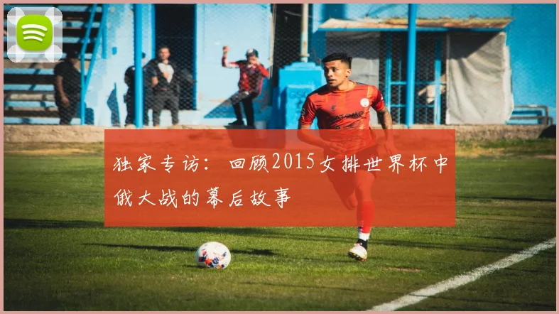 独家专访：回顾2015女排世界杯中俄大战的幕后故事