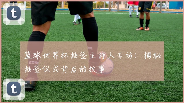 篮球世界杯抽签主持人专访:揭秘抽签仪式背后的故事
